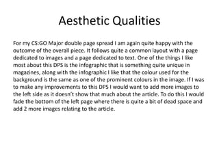 Aesthetic Qualities
For my CS:GO Major double page spread I am again quite happy with the
outcome of the overall piece. It follows quite a common layout with a page
dedicated to images and a page dedicated to text. One of the things I like
most about this DPS is the infographic that is something quite unique in
magazines, along with the infographic I like that the colour used for the
background is the same as one of the prominent colours in the image. If I was
to make any improvements to this DPS I would want to add more images to
the left side as it doesn’t show that much about the article. To do this I would
fade the bottom of the left page where there is quite a bit of dead space and
add 2 more images relating to the article.
 