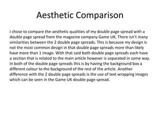 Aesthetic Comparison
I chose to compare the aesthetic qualities of my double page spread with a
double page spread from the magazine company Game UK. There isn’t many
similarities between the 2 double page spreads. This is because my design is
not the most common design in that double page spreads more than likely
have more than 1 image. With that said both double page spreads each have
a section that is related to the main article however is separated in some way.
In both of the double page spreads this is by having the background box a
different colour to the background of the rest of the article. Another
difference with the 2 double page spreads is the use of text wrapping images
which can be seen in the Game UK double page spread.
 