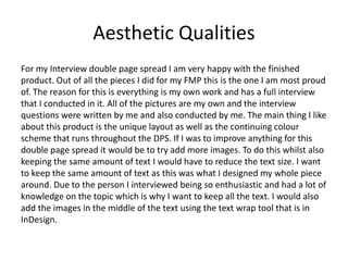 Aesthetic Qualities
For my Interview double page spread I am very happy with the finished
product. Out of all the pieces I did for my FMP this is the one I am most proud
of. The reason for this is everything is my own work and has a full interview
that I conducted in it. All of the pictures are my own and the interview
questions were written by me and also conducted by me. The main thing I like
about this product is the unique layout as well as the continuing colour
scheme that runs throughout the DPS. If I was to improve anything for this
double page spread it would be to try add more images. To do this whilst also
keeping the same amount of text I would have to reduce the text size. I want
to keep the same amount of text as this was what I designed my whole piece
around. Due to the person I interviewed being so enthusiastic and had a lot of
knowledge on the topic which is why I want to keep all the text. I would also
add the images in the middle of the text using the text wrap tool that is in
InDesign.
 