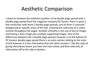 Aesthetic Comparison
I chose to compare the aesthetic qualities of my double page spread with a
double page spread from the magazine company PC Gamer. There is quite a
few similarities with these 2 double page spreads, one of them is coloured
background on specific areas of the text, showing the continuity of a colour
scheme throughout the pages. Another similarity is the use of lots of images
and having a main image plus multiple supporting images. One of the
differences between the 2 double page spreads however, is at the bottom of
PC Gamers double page spread there is an extra section relating to the main
article however it is less informative than the other sections. I like this style of
giving information where you have the main article and then extra bits of
information off to the side or bottom.
 