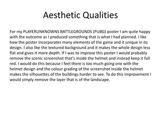 Aesthetic Qualities
For my PLAYERUNKNOWNS BATTLEGROUNDS (PUBG) poster I am quite happy
with the outcome as I produced something that is what I had planned. I like
how the poster incorporates many elements of the game and it unique in its
design. I also like the textured background and it makes the whole design less
flat and gives it more depth. If I was to improve this poster I would probably
remove the scenic screenshot that’s inside the helmet and instead keep it full
red. I would do this because I feel there is too much going one with the
helmet design and the colour grading of the screenshot inside the helmet
makes the silhouettes of the buildings harder to see. To do this improvement I
would simply remove the layer that is of the landscape.
 