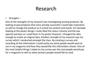 Research
• Strengths –
One of the strengths of my research was investigating existing products. By
looking at past products that were already successful I could take inspiration
as well as change the product so it suited my content and needs. For example
looking at the poster design I really liked the colour scheme and the low
opacity overlays so I used them in my poster however I changed the idea
enough to create an original idea. Another strength of my research was my
survey which I conducted amongst the class. By creating a survey and
recording all the information I could easily see what people would want to
see in my magazine and how they would like this information shown. One of
the most helpful things I asked on my survey was the cost people would pay
for a magazine as well as what sections people would like to read.
 