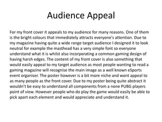 Audience Appeal
For my front cover it appeals to my audience for many reasons. One of them
is the bright colours that immediately attracts everyone's attention. Due to
my magazine having quite a wide range target audience I designed it to look
neutral for example the masthead has a very simple font so everyone
understand what it is whilst also incorporating a common gaming design of
having harsh edges. The content of my front cover is also something that
would easily appeal to my target audience as most people wanting to read a
gaming magazine will recognise the main image as a well known eSports
event organiser. The poster however is a bit more niche and wont appeal to
as many people as the front cover. Due to my poster being quite abstract it
wouldn’t be easy to understand all components from a none PUBG players
point of view. However people who do play the game would easily be able to
pick apart each element and would appreciate and understand it.
 