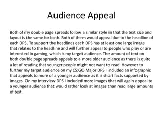 Audience Appeal
Both of my double page spreads follow a similar style in that the text size and
layout is the same for both. Both of them would appeal due to the headline of
each DPS. To support the headlines each DPS has at least one large image
that relates to the headline and will further appeal to people who play or are
interested in gaming, which is my target audience. The amount of text on
both double page spreads appeals to a more older audience as there is quite
a lot of reading that younger people might not want to read. However to
further my target audience on my CS:GO Major DPS I included an infographic
that appeals to more of a younger audience as it is short facts supported by
images. On my Interview DPS I included more images that will again appeal to
a younger audience that would rather look at images than read large amounts
of text.
 