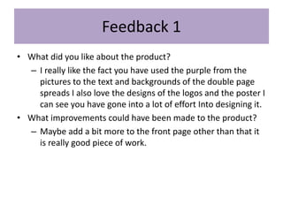 Feedback 1
• What did you like about the product?
– I really like the fact you have used the purple from the
pictures to the text and backgrounds of the double page
spreads I also love the designs of the logos and the poster I
can see you have gone into a lot of effort Into designing it.
• What improvements could have been made to the product?
– Maybe add a bit more to the front page other than that it
is really good piece of work.
 