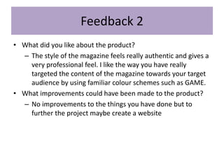 Feedback 2
• What did you like about the product?
– The style of the magazine feels really authentic and gives a
very professional feel. I like the way you have really
targeted the content of the magazine towards your target
audience by using familiar colour schemes such as GAME.
• What improvements could have been made to the product?
– No improvements to the things you have done but to
further the project maybe create a website
 