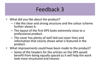 Feedback 3
• What did you like about the product?
– I like the clear and strong structure and the colour scheme
further shows it.
– The layout of the first DPS looks extremely close to a
professional product.
– The cover has plenty of well laid out cover lines and
information that clearly shows what is featured in the
product.
• What improvements could have been made to the product?
– Some of the headers for the articles on the DPS would
benefit from being equally spaced as it will help the work
look more structured and cleaner.
 
