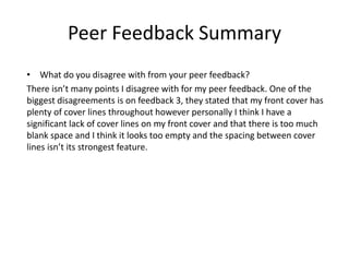 Peer Feedback Summary
• What do you disagree with from your peer feedback?
There isn’t many points I disagree with for my peer feedback. One of the
biggest disagreements is on feedback 3, they stated that my front cover has
plenty of cover lines throughout however personally I think I have a
significant lack of cover lines on my front cover and that there is too much
blank space and I think it looks too empty and the spacing between cover
lines isn’t its strongest feature.
 