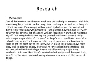Research
• Weaknesses –
One of the weaknesses of my research was the techniques research I did. This
was mainly because I focused on very broad techniques as well as techniques
I didn’t even use. For example with research techniques on the interview I
didn’t really focus on anything specific I just research how to do an interview
however this covers a lot of aspects without focusing on anything I might use
myself. Due to my technique using any general interview it doesn’t really
relate to gaming and therefor it wasn’t as helpful as it could have been. What
I should have researched was more the type of questions and how to ask
them to get the most out of the interview. By doing this it would have most
likely lead to a higher quality interview. As for researching techniques I did
not use, this related to the logo. By not actually creating a logo in my
production this feels like a bit of a wasted technique research however it did
benefit me in aspects such as looking at colour schemes and other areas of
design
 