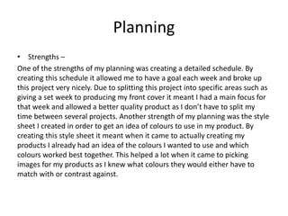 Planning
• Strengths –
One of the strengths of my planning was creating a detailed schedule. By
creating this schedule it allowed me to have a goal each week and broke up
this project very nicely. Due to splitting this project into specific areas such as
giving a set week to producing my front cover it meant I had a main focus for
that week and allowed a better quality product as I don’t have to split my
time between several projects. Another strength of my planning was the style
sheet I created in order to get an idea of colours to use in my product. By
creating this style sheet it meant when it came to actually creating my
products I already had an idea of the colours I wanted to use and which
colours worked best together. This helped a lot when it came to picking
images for my products as I knew what colours they would either have to
match with or contrast against.
 