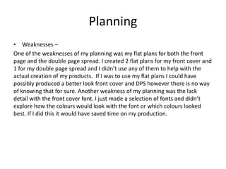 Planning
• Weaknesses –
One of the weaknesses of my planning was my flat plans for both the front
page and the double page spread. I created 2 flat plans for my front cover and
1 for my double page spread and I didn’t use any of them to help with the
actual creation of my products. If I was to use my flat plans I could have
possibly produced a better look front cover and DPS however there is no way
of knowing that for sure. Another weakness of my planning was the lack
detail with the front cover font. I just made a selection of fonts and didn’t
explore how the colours would look with the font or which colours looked
best. If I did this it would have saved time on my production.
 