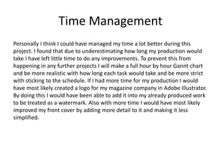 Time Management
Personally I think I could have managed my time a lot better during this
project. I found that due to underestimating how long my production would
take I have left little time to do any improvements. To prevent this from
happening in any further projects I will make a full hour by hour Gannt chart
and be more realistic with how long each task would take and be more strict
with sticking to the schedule. If I had more time for my production I would
have most likely created a logo for my magazine company in Adobe Illustrator.
By doing this I would have been able to add it into my already produced work
to be treated as a watermark. Also with more time I would have most likely
improved my front cover by adding more detail to it and making it less
simplified.
 