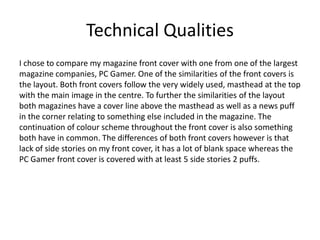 Technical Qualities
I chose to compare my magazine front cover with one from one of the largest
magazine companies, PC Gamer. One of the similarities of the front covers is
the layout. Both front covers follow the very widely used, masthead at the top
with the main image in the centre. To further the similarities of the layout
both magazines have a cover line above the masthead as well as a news puff
in the corner relating to something else included in the magazine. The
continuation of colour scheme throughout the front cover is also something
both have in common. The differences of both front covers however is that
lack of side stories on my front cover, it has a lot of blank space whereas the
PC Gamer front cover is covered with at least 5 side stories 2 puffs.
 