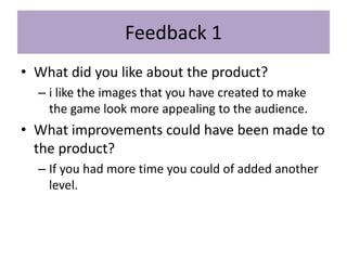 Feedback 1
• What did you like about the product?
– i like the images that you have created to make
the game look more appealing to the audience.
• What improvements could have been made to
the product?
– If you had more time you could of added another
level.
 