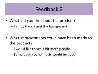 Feedback 3
• What did you like about the product?
– I enjoy the sfx and the background
• What improvements could have been made to
the product?
– I would like to see a bit more people
– Some background music would be good
 