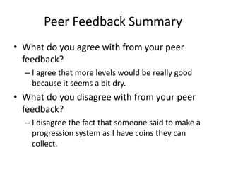 Peer Feedback Summary
• What do you agree with from your peer
feedback?
– I agree that more levels would be really good
because it seems a bit dry.
• What do you disagree with from your peer
feedback?
– I disagree the fact that someone said to make a
progression system as I have coins they can
collect.
 