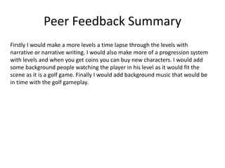 Peer Feedback Summary
Firstly I would make a more levels a time lapse through the levels with
narrative or narrative writing. I would also make more of a progression system
with levels and when you get coins you can buy new characters. I would add
some background people watching the player in his level as it would fit the
scene as it is a golf game. Finally I would add background music that would be
in time with the golf gameplay.
 