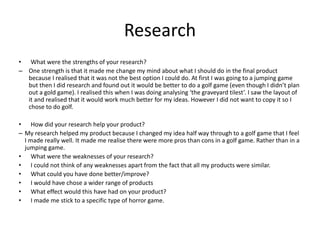 Research
• What were the strengths of your research?
– One strength is that it made me change my mind about what I should do in the final product
because I realised that it was not the best option I could do. At first I was going to a jumping game
but then I did research and found out it would be better to do a golf game (even though I didn’t plan
out a gold game). I realised this when I was doing analysing ‘the graveyard tilest’. I saw the layout of
it and realised that it would work much better for my ideas. However I did not want to copy it so I
chose to do golf.
• How did your research help your product?
– My research helped my product because I changed my idea half way through to a golf game that I feel
I made really well. It made me realise there were more pros than cons in a golf game. Rather than in a
jumping game.
• What were the weaknesses of your research?
• I could not think of any weaknesses apart from the fact that all my products were similar.
• What could you have done better/improve?
• I would have chose a wider range of products
• What effect would this have had on your product?
• I made me stick to a specific type of horror game.
 