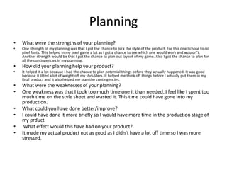 Planning
• What were the strengths of your planning?
• One strength of my planning was that I got the chance to pick the style of the product. For this one I chose to do
pixel fonts. This helped in my pixel game a lot as I got a chance to see which one would work and wouldn’t.
Another strength would be that I got the chance to plan out layout of my game. Also I got the chance to plan for
all the contingencies in my planning.
• How did your planning help your product?
• It helped it a lot because I had the chance to plan potential things before they actually happened. It was good
because it lifted a lot of weight off my shoulders. It helped me think off things before I actually put them in my
final product and it also helped me plan the contingencies.
• What were the weaknesses of your planning?
• One weakness was that I took too much time one it than needed. I feel like I spent too
much time on the style sheet and wasted it. This time could have gone into my
production.
• What could you have done better/improve?
• I could have done it more briefly so I would have more time in the production stage of
my prduct.
• What effect would this have had on your product?
• It made my actual product not as good as I didn’t have a lot off time so I was more
stressed.
 