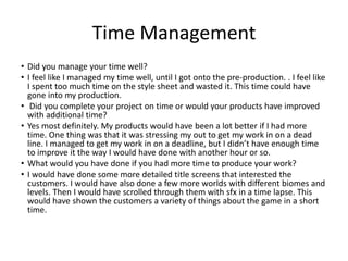 Time Management
• Did you manage your time well?
• I feel like I managed my time well, until I got onto the pre-production. . I feel like
I spent too much time on the style sheet and wasted it. This time could have
gone into my production.
• Did you complete your project on time or would your products have improved
with additional time?
• Yes most definitely. My products would have been a lot better if I had more
time. One thing was that it was stressing my out to get my work in on a dead
line. I managed to get my work in on a deadline, but I didn’t have enough time
to improve it the way I would have done with another hour or so.
• What would you have done if you had more time to produce your work?
• I would have done some more detailed title screens that interested the
customers. I would have also done a few more worlds with different biomes and
levels. Then I would have scrolled through them with sfx in a time lapse. This
would have shown the customers a variety of things about the game in a short
time.
 
