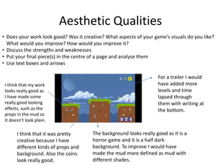 Aesthetic Qualities
• Does your work look good? Was it creative? What aspects of your game’s visuals do you like?
What would you improve? How would you improve it?
• Discuss the strengths and weaknesses
• Put your final piece(s) in the centre of a page and analyse them
• Use text boxes and arrows
I think that my work
looks really good as
I have made some
really good looking
effects, such as the
props in the mud so
It doesn’t look plain.
I think that it was pretty
creative because I have
different kinds of props and
background. Also the coins
look really good.
The background looks really good as it is a
horror game and it is a half dark
background. To improve I would have
made the mud more defined as mud with
different shades.
For a trailer I would
have added more
levels and time
lapsed through
them with writing at
the bottom.
 