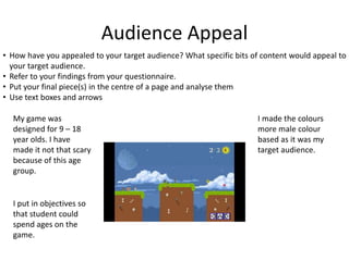 Audience Appeal
• How have you appealed to your target audience? What specific bits of content would appeal to
your target audience.
• Refer to your findings from your questionnaire.
• Put your final piece(s) in the centre of a page and analyse them
• Use text boxes and arrows
My game was
designed for 9 – 18
year olds. I have
made it not that scary
because of this age
group.
I put in objectives so
that student could
spend ages on the
game.
I made the colours
more male colour
based as it was my
target audience.
 