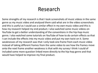Research
Some strengths of my research is that I took screenshots of music videos in the same
genre as my music video and analysed them said what are in the video screenshots
and this is useful as I could use a similar effect in my own music video and this is
how my research helped my end product. I also watched some music videos on
YouTube to get a better understanding of the conventions in the hip-hop music
genre. I also watched some tutorials on YouTube of how to do certain effects so that
I can include the effects into my music video and put my own twist on it. Some
weaknesses of my research was that I only took one frame from each music video
instead of taking different frames from the same video to see how the frames move
onto the next frame another weakness is that with my survey I think I could of
included some more question linked more directly to the hip-hop genre and that
would have helped to improve my final product.
 