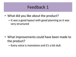 Feedback 1
• What did you like about the product?
– It was a good layout with good planning as it was
very structured
• What improvements could have been made to
the product?
– Every voice is monotone and it’s a bit dull.
 