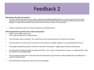 Feedback 2
What did you like about the product?
• If this was well produced it work very well as radio/podcast/webcast/blog/vlog etc etc. because the dynamic and ‘vibe ‘
between the two characters is good and overall the conversational flow is good. The odd sound effects that have been
dropped in support the overall flow of the show and if this was a live spin in it would work.
• However production values are critical to producing a listenable product.
What improvements could have been made to the product?
• English country (Elgar esque intro)
• This is sadly at odds with the following style.
• The interviewer audio is distorted - this could be due to the mic/level balance at the point of recording.
• The interviewee is too far from the mic and too much ambience is audible. However it is less distorted than the host.
• The background Muzak playing has moments of distortion and breakup - suggesting poor editing / level balance.
• At 2.40 seconds the Muzak background stops and restarts - this is poor. It should either be a loop - or a different piece - OR a
sound effect etc to bridge the gap.
• The level balance between the interviewer/host and interviewee is poor however understandable given the difference in
ambience between them.
• The odd moments of distortion such as 4.19 are unacceptable.
 