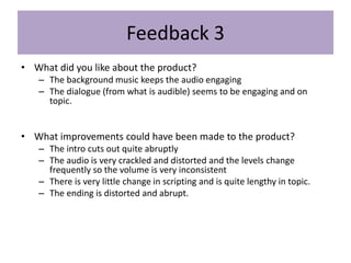 Feedback 3
• What did you like about the product?
– The background music keeps the audio engaging
– The dialogue (from what is audible) seems to be engaging and on
topic.
• What improvements could have been made to the product?
– The intro cuts out quite abruptly
– The audio is very crackled and distorted and the levels change
frequently so the volume is very inconsistent
– There is very little change in scripting and is quite lengthy in topic.
– The ending is distorted and abrupt.
 