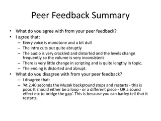 Peer Feedback Summary
• What do you agree with from your peer feedback?
• I agree that:
– Every voice is monotone and a bit dull
– The intro cuts out quite abruptly
– The audio is very crackled and distorted and the levels change
frequently so the volume is very inconsistent
– There is very little change in scripting and is quite lengthy in topic.
– The ending is distorted and abrupt.
• What do you disagree with from your peer feedback?
– I disagree that:
– ‘At 2.40 seconds the Muzak background stops and restarts - this is
poor. It should either be a loop - or a different piece - OR a sound
effect etc to bridge the gap’. This is because you can barley tell that it
restarts.
 