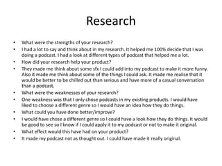 Research
• What were the strengths of your research?
• I had a lot to say and think about in my research. It helped me 100% decide that I was
doing a podcast. I had a look at different types of podcast that helped me a lot.
• How did your research help your product?
• They made me think about some sfx I could add into my podcast to make it more funny.
Also it made me think about some of the things I could ask. It made me realise that it
would be better to be chilled out than serious and have more of a casual conversation
than a podcast.
• What were the weaknesses of your research?
• One weakness was that I only chose podcasts in my existing products. I would have
liked to choose a different genre so I would have an idea how they do things.
• What could you have done better/improve?
• I would have chose a different genre so I could have a look how they do things. It would
be good to see so I know if I could apply it to my podcast or not to make it original.
• What effect would this have had on your product?
• It made my podcast not as thought out. I could have made it really original.
 