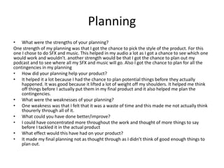 Planning
• What were the strengths of your planning?
One strength of my planning was that I got the chance to pick the style of the product. For this
one I chose to do SFX and music. This helped in my audio a lot as I got a chance to see which one
would work and wouldn’t. another strength would be that I got the chance to plan out my
podcast and to see where all my SFX and music will go. Also I got the chance to plan for all the
contingencies in my planning
• How did your planning help your product?
• It helped it a lot because I had the chance to plan potential things before they actually
happened. It was good because it lifted a lot of weight off my shoulders. It helped me think
off things before I actually put them in my final product and it also helped me plan the
contingencies.
• What were the weaknesses of your planning?
• One weakness was that I felt that it was a waste of time and this made me not actually think
thourerly through all of it.
• What could you have done better/improve?
• I could have concentrated more throughout the work and thought of more things to say
before I tackled it in the actual product
• What effect would this have had on your product?
• It made my final planning not as thought through as I didn’t think of good enough things to
plan out.
 