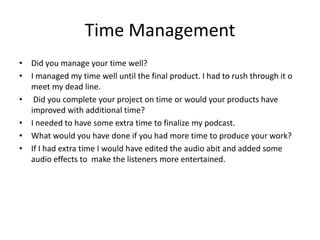 Time Management
• Did you manage your time well?
• I managed my time well until the final product. I had to rush through it o
meet my dead line.
• Did you complete your project on time or would your products have
improved with additional time?
• I needed to have some extra time to finalize my podcast.
• What would you have done if you had more time to produce your work?
• If I had extra time I would have edited the audio abit and added some
audio effects to make the listeners more entertained.
 