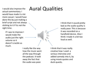 Aural Qualities
I think that it sound pretty
bad as the audio quality is
really poor. This is because
it was recorded on a
handheld device. Also I
think I made it a bit too
loud as well.
I think that it was really
creative how I used a
serious interview and
added comedy into it, by
using movie quotes and
duck quacks.
I really like the way
how the music went
all the way through
the podcast. It took
away the fact that
the audio was poor.
If I was to improve I
would make the
audio just the right
volume so it
doesn’t crackle as
much.
I would also improve the
actual commentary. I
would have made it a lot
more casual. I would have
done this by just making a
brief script and not always
sticking to it if its not the
right time.
 
