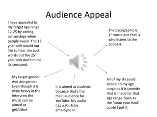 Audience Appeal
I have appealed to
my target age range
12-25 by adding
censorships when
people swear. The 12
year olds would not
like to hear the bad
words but the 25
year olds don’t mind
its censored.
My target gender
was any gender.
Even though it is
male heavy in the
interview the
music can be
aimed at
girl/other.
It is aimed at students
because that’s the
main audience for
YouTube. My audio
has a YouTube
employee in.
All of my sfx could
appeal to my age
range as it is comedy
that is made for that
age range. Such as
the ‘oooo your hard’
quote I put it.
The pycogrsphic is
1st world and that is
who listens to the
podcast.
 