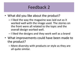 Feedback 2
• What did you like about the product?
– I liked the way the magazine was laid out as it
worked well with the image used. The stories on
the front were all related to the topic and the
overall design worked well.
– I liked the designs and they work well as a brand
• What improvements could have been made to
the product?
– More diversity with products or style as they are
all quite similar.
 