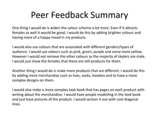 Peer Feedback Summary
One thing I would do is widen the colour scheme a lot more. Even if it attracts
females as well it would be good, I would do this by adding brighter colours and
having more of a happy mood in my products.
I would also use colours that are associated with different genders/types of
audience. I would use colours such as pink, green, purple and some more yellow.
However I would not remove the other colours as the majority of skaters are male.
I would just show the females that there are still products for them.
Another thing I would do is make more products that are different. I would do this
by adding more merchandise such as hats, socks, hoodies and to have a more
complex designs on them.
I would also make a more complex look book that has pages on each product with
writing about the merchandise. I would have people modelling in the look book
and just have pictures of the product. I would section it out with cool diagonal
lines.
 