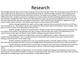 Research
One strength was that I got to look at other products and see how they were made. This let me have a look at the sort of
styles people like to do when they are making skateboard products. Another strength would be that it allowed me to
have a look at all of the bad things they have done and then I can adapt on the mistakes. This is especially for the pre
1990 product that I needed to research as it allowed me to take a look at all of the bad things they have done and see
how they have changed from then. There was a few things that I saw in my research and adapted on such as in my web
site I saw that they have done the front page as a full picture. I didn’t think this was that good so I adapted on it and
made a smaller picture and then I still had the space to put in some products at the bottom.
Another strength would be that I got to ask my target audience about my product and what sort of things
they would like to see. This helped a lot because it helped me choose which type of merchandise I want to design. It also
gave me a lot of answers that I potentially could have used.
Another strength would be the questionnaires. This gave me the chance to talk face to face to anyone from
my audience that wanted. It was good because I got to choose someone who was a skater. This helped because the
majority of my surveys were not skaters so you couldn’t really get any good answers from them.
Even though I used the pre 1990 product research for adapting ideas it didn’t really give me a lot that I
wouldn’t have already known. This is a weakness because I think that it was a waste of time and I could have been
looking at something that is more modern age.
Another weakness would be that in my survey people put down some silly, useless answers. I am pretty sure
that it was only the people who didn’t have any knowledge about skating because they didn’t know what to put down.
Another weakness would be that in my interview I only get to ask a small amount of people who could have
had one view about something, but the majority of the audience could have thought another thing was the better
option.
To better I would have looked at a logo because I turned out that my logo was a big part of my product because of my
questionnaire. This would have helped a lot because I would have known what type of styles other logos used could have
potentially had a better logo to put on my products, to make better products..
 