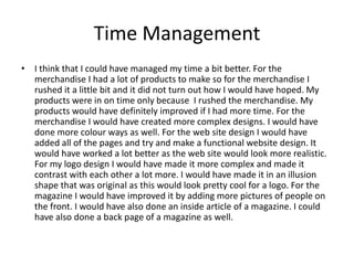 Time Management
• I think that I could have managed my time a bit better. For the
merchandise I had a lot of products to make so for the merchandise I
rushed it a little bit and it did not turn out how I would have hoped. My
products were in on time only because I rushed the merchandise. My
products would have definitely improved if I had more time. For the
merchandise I would have created more complex designs. I would have
done more colour ways as well. For the web site design I would have
added all of the pages and try and make a functional website design. It
would have worked a lot better as the web site would look more realistic.
For my logo design I would have made it more complex and made it
contrast with each other a lot more. I would have made it in an illusion
shape that was original as this would look pretty cool for a logo. For the
magazine I would have improved it by adding more pictures of people on
the front. I would have also done an inside article of a magazine. I could
have also done a back page of a magazine as well.
 