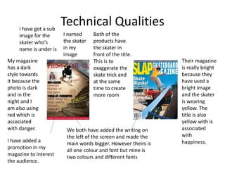 Technical Qualities
Both of the
products have
the skater in
front of the title.
This is to
exaggerate the
skate trick and
at the same
time to create
more room
My magazine
has a dark
style towards
it because the
photo is dark
and in the
night and I
am also using
red which is
associated
with danger.
Their magazine
is really bright
because they
have used a
bright image
and the skater
is wearing
yellow. The
title is also
yellow with is
associated
with
happiness.
We both have added the writing on
the left of the screen and made the
main words bigger. However theirs is
all one colour and font but mine is
two colours and different fonts
I have added a
promotion in my
magazine to interest
the audience.
I have got a sub
image for the
skater who's
name is under is
I named
the skater
in my
image
 