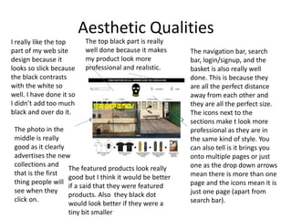 Aesthetic Qualities
I really like the top
part of my web site
design because it
looks so slick because
the black contrasts
with the white so
well. I have done it so
I didn’t add too much
black and over do it.
The top black part is really
well done because it makes
my product look more
professional and realistic.
The navigation bar, search
bar, login/signup, and the
basket is also really well
done. This is because they
are all the perfect distance
away from each other and
they are all the perfect size.
The icons next to the
sections make t look more
professional as they are in
the same kind of style. You
can also tell is it brings you
onto multiple pages or just
one as the drop down arrows
mean there is more than one
page and the icons mean it is
just one page (apart from
search bar).
The photo in the
middle is really
good as it clearly
advertises the new
collections and
that is the first
thing people will
see when they
click on.
The featured products look really
good but I think it would be better
if a said that they were featured
products. Also they black dot
would look better if they were a
tiny bit smaller
 