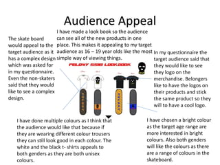 Audience Appeal
The skate board
would appeal to the
target audience as it
has a complex design
which was asked for
in my questionnaire.
Even the non-skaters
said that they would
like to see a complex
design.
In my questionnaire the
target audience said that
they would like to see
they logo on the
merchandise. Belongers
like to have the logos on
their products and stick
the same product so they
will to have a cool logo.
I have chosen a bright colour
as the target age range are
more interested in bright
colours. Also both genders
will like the colours as there
are a range of colours in the
skateboard.
I have done multiple colours as I think that
the audience would like that because if
they are wearing different colour trousers
they can still look good in each colour. The
white and the black t- shirts appeals to
both genders as they are both unisex
colours.
I have made a look book so the audience
can see all of the new products in one
place. This makes it appealing to my target
audience as 16 – 19 year olds like the most
simple way of viewing things.
 