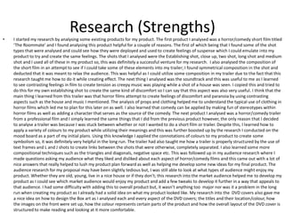 Research (Strengths)
• I started my research by analysing some existing products for my product. The first product I analysed was a horror/comedy short film titled
‘The Roommate’ and I found analysing this product helpful for a couple of reasons. The first of which being that I found some of the shot
types that were analysed and could see how they were deployed and used to create feelings of suspense which I could emulate into my
product to try and create the same feelings. The shots that I analysed were the Establishing shot, close up, two shot, long shot and medium
shot and I used all of these in my product so, this was definitely a successful venture for my research. I also analysed the composition of
the short film in an attempt to see if I could take some of these elements into my trailer; I found symmetrical composition in the shot and
deducted that it was meant to relax the audience. This was helpful as I could utilize some composition in my trailer due to the fact that this
research taught me how to do it while creating effect. The next thing I analysed was the soundtrack and this was useful to me as I learned
to see contrasting feelings in film to create tension as creepy music was playing while a shot of a house was seen. I copied this and tried to
do this for my own establishing shot to create the same kind of discomfort so I can say that this aspect was also very useful. I think that the
main thing I learned from this trailer was that horror films attempt to create feelings of discomfort and paranoia by using contrasting
aspects such as the house and music I mentioned. The analysis of props and clothing helped me to understand the typical use of clothing in
horror films which led me to plan for this later on as well. I also learned that comedy can be applied by making fun of stereotypes within
horror films as well as adding a character that serves as the source of the comedy. The next product I analysed was a horror/comedy trailer
from a professional film and I simply learned the same things that I did from the previous product however, the only reason that I decided
to analyse a trailer was because I was stuck between whether or not I wanted to do a short film or trailer. Despite this, I learned how to
apply a variety of colours to my product while utilizing their meanings and this was further boosted up by the research I conducted on the
mood board as a part of my initial plans. Using this knowledge I applied the connotations of colours to my product to create some
symbolism so, it was definitely very helpful in the long run. The trailer had also taught me how a trailer is properly structured by the use of
text frames and L and J shots to create links between the shots that were otherwise, completely separated. I also learned some more
compositional techniques such as the triangles and diagonals, negative space etc. This was followed up in my audience research where I
made questions asking my audience what they liked and disliked about each aspect of horror/comedy films and this came out with a lot of
nice answers that really helped to lush my product plan forward as well as helping me develop some new ideas for my final product. The
audience research for my proposal may have been slightly tedious but, I was still able to look at what types of audience might enjoy my
product. Whether they are old, young, live in a nice house or if they don’t; this research into the market audience helped me to develop my
product as I could see which market audience would enjoy my product and add a few tweaks to develop it further in a way that appeals to
that audience. I had some difficulty with adding this to overall product but, it wasn’t anything too major nor was it a problem in the long
run when creating my product as I already had a solid idea on what my product looked like. My research into the DVD covers also gave me
a nice idea on how to design the Box art as I analysed each and every aspect of the DVD covers; the titles and their location/colour, how
the images on the front were set up, how the colour represents certain parts of the product and how the overall layout of the DVD cover is
structured to make reading and looking at it more comfortable.
 