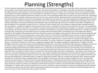 Planning (Strengths)• The first thing that I started with on planning was initial plans and this included the development of the mind maps and the mood board; the framework
for my product, and the initial reaction to the product. The initial reaction was helpful as I could begin to think about the skills that I have picked up
throughout the year as well as giving me the time to develop my product properly. The next part of my initial plans was the mind maps which helped
me to develop my product by going over some initial ideas that I had about my product. I started with 3 small ideas and took the idea that I liked and
developed it into 1 mind map with the idea that I wanted to run with. This was especially helpful when you take into account the fact that I included the
plot for the short film, the poster and box art covers for each, the music used, the location, the props and the characters that were going to be in it. The
final mind map had me develop my idea further by going into more depth with each aspect that I mentioned along with the addition of tone and mood,
software, equipment, audience, marketing, cast list, shot list, mise-en-scene ideas and a mini schedule that I added to plan my product further. All of
this was very helpful to my product overall and it was definitely a major asset with planning out the basic concepts of my product. I followed this up
with the addition of 3 mood boards instead of three so, I could have a look at all both horror and comedy as a separate medium followed by both of
them put together. I analysed 15 images for each and went over the colours, composition and mise-en-scene, to list a few, for each. This was definitely
very helpful as I could have a look at the more symbolic meanings of each product which was definitely very helpful as I could plan to have these be part
of my product and I did use the colours I learned from the research very effectively in my product. Moving onto the experiments, I started by creating a
mock short film, mock poster and a mock DVD Cover for my product which was finished off by a full analysis of all 3 in the experiment reflection
PowerPoint. The strengths of the experiments were that I was able to create a mock design, using some of the skills that I have learned along with skills
that I developed of the course of the experiments, and was able to reflect on them without a lot of difficulty and I was able to take the strengths and
weaknesses of each in an attempt to develop my main product and it worked, to some extent. After this I started on my pre-production with the
analysis of the colours that I planned on using for my project and these were helpful because I could use them for my project and I applied some of
them to the project however, I couldn't apply all of them to the product. The colours I planned on using were mostly brown with some blues and reds
however, I only used red and blue so, this counts as a weakness somewhat. After this I began analysing the image styles for 27 images; 9 of which
belonged to film shots, another 9 for posters and the following 9 for DVD Covers. I went into more detail when discussing the composition and the mise-
en-scene as I hadn't really gone into much detail on this for the mood boards. This was helpful because I was able to think about and develop my
products by looking at what makes each of these professional so, I could make use of some of the shots for use in the trailer, box art and poster. This
was followed by the finding and analysis of fonts to use in my product and I found over 44 fonts but, to save time I only analysed 9 however, I found
these fonts to be my favourite out of all of them so, I believe that I had made the right choice when analysing them. I also made use of 4 of them in my
product so, they were definitely useful to analyse these ones. I also made 5 storyboards and these go over all of the plot that I wanted my product to
have. This was useful as I was able to finalize my story for my product while also listing some of the shots that I want in each segment of the film and it
was the main template that I used while filming as it makes for a good visual reminder. After this I created some layouts for what I wanted my poster
and DVD cover to look like, at least a template of them. This was helpful to me because I was able to design a template for me to use should I get
confused as to what a poster or DVD cover looks like while making this product. I followed this up with various health and safety, contingency forms,
resource plans etc. to help plan out the location, equipment and medical procedures should this all go wrong when filming or when an injury occurs.
These were fairly useful for my product as it helped me to think about any props or locations I may need write before filming the trailer, just in case I
had forgotten it. I ended it with a script and shot list for me to use so, my product is not improvised but, at least has something to go off of should I get
stuck with any wording or with the shots in general. My proposal overall was very helpful as I was able to list down the skills that developed over the
course of the year as well as finalize the story concept for my trailer.
 