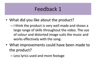 Feedback 1
• What did you like about the product?
– I think the product is very well made and shows a
large range of skills throughout the video. The use
of colour and distorted image suits the music and
works effectively with the song.
• What improvements could have been made to
the product?
– Less lyrics used and more footage
 