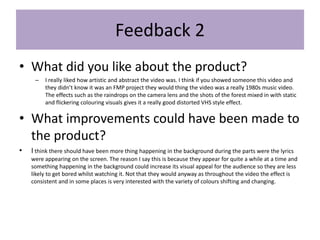 Feedback 2
• What did you like about the product?
– I really liked how artistic and abstract the video was. I think if you showed someone this video and
they didn’t know it was an FMP project they would thing the video was a really 1980s music video.
The effects such as the raindrops on the camera lens and the shots of the forest mixed in with static
and flickering colouring visuals gives it a really good distorted VHS style effect.
• What improvements could have been made to
the product?
• I think there should have been more thing happening in the background during the parts were the lyrics
were appearing on the screen. The reason I say this is because they appear for quite a while at a time and
something happening in the background could increase its visual appeal for the audience so they are less
likely to get bored whilst watching it. Not that they would anyway as throughout the video the effect is
consistent and in some places is very interested with the variety of colours shifting and changing.
 