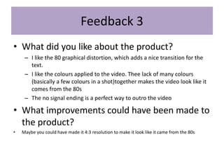 Feedback 3
• What did you like about the product?
– I like the 80 graphical distortion, which adds a nice transition for the
text.
– I like the colours applied to the video. Thee lack of many colours
(basically a few colours in a shot)together makes the video look like it
comes from the 80s
– The no signal ending is a perfect way to outro the video
• What improvements could have been made to
the product?
• Maybe you could have made it 4:3 resolution to make it look like it came from the 80s
 