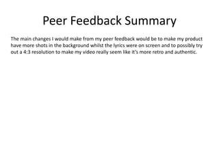 Peer Feedback Summary
The main changes I would make from my peer feedback would be to make my product
have more shots in the background whilst the lyrics were on screen and to possibly try
out a 4:3 resolution to make my video really seem like it’s more retro and authentic.
 