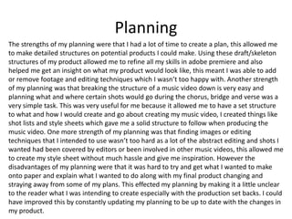 Planning
The strengths of my planning were that I had a lot of time to create a plan, this allowed me
to make detailed structures on potential products I could make. Using these draft/skeleton
structures of my product allowed me to refine all my skills in adobe premiere and also
helped me get an insight on what my product would look like, this meant I was able to add
or remove footage and editing techniques which I wasn’t too happy with. Another strength
of my planning was that breaking the structure of a music video down is very easy and
planning what and where certain shots would go during the chorus, bridge and verse was a
very simple task. This was very useful for me because it allowed me to have a set structure
to what and how I would create and go about creating my music video, I created things like
shot lists and style sheets which gave me a solid structure to follow when producing the
music video. One more strength of my planning was that finding images or editing
techniques that I intended to use wasn’t too hard as a lot of the abstract editing and shots I
wanted had been covered by editors or been involved in other music videos, this allowed me
to create my style sheet without much hassle and give me inspiration. However the
disadvantages of my planning were that it was hard to try and get what I wanted to make
onto paper and explain what I wanted to do along with my final product changing and
straying away from some of my plans. This effected my planning by making it a little unclear
to the reader what I was intending to create especially with the production set backs. I could
have improved this by constantly updating my planning to be up to date with the changes in
my product.
 